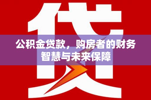 铜梁公积金贷款，购房者的财务智慧与未来保障