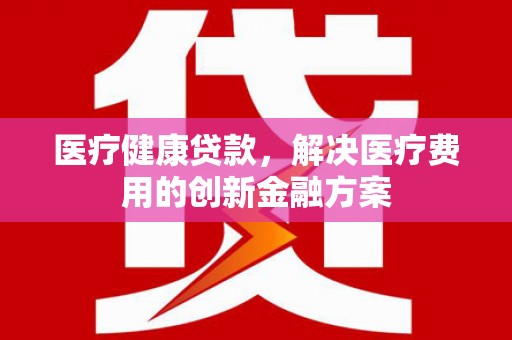 铜梁医疗健康贷款，解决医疗费用的创新金融方案