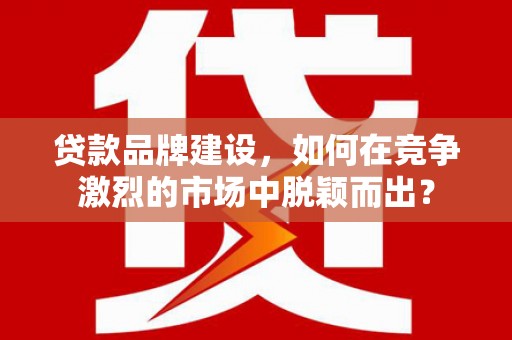 铜梁贷款品牌建设，如何在竞争激烈的市场中脱颖而出？