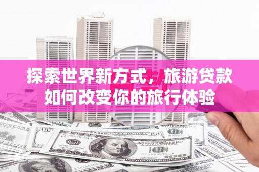 铜梁探索世界新方式，旅游贷款如何改变你的旅行体验