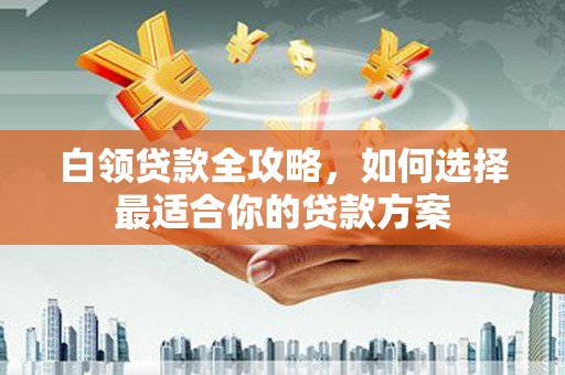 铜梁白领贷款全攻略，如何选择最适合你的贷款方案